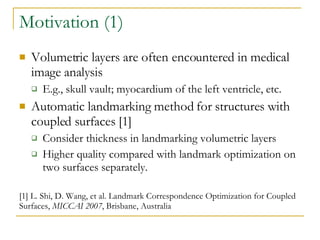 Motivation (1) Volumetric layers are often encountered in medical image analysis E.g., skull vault; myocardium of the left ventricle, etc. Automatic landmarking method for structures with coupled surfaces [1] Consider thickness in landmarking volumetric layers Higher quality compared with landmark optimization on two surfaces separately. [1] L. Shi, D. Wang, et al. Landmark Correspondence Optimization for Coupled Surfaces,  MICCAI 2007 , Brisbane, Australia 