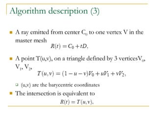 Algorithm description (3) A ray emitted from center C 0  to one vertex V in the master mesh A point T(u,v), on a triangle defined by 3 verticesV 0 , V 1 , V 2 ,  (u,v) are the barycentric coordinates The intersection is equivalent to  