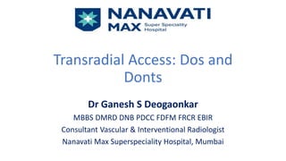 Transradial Access: Dos and
Donts
Dr Ganesh S Deogaonkar
MBBS DMRD DNB PDCC FDFM FRCR EBIR
Consultant Vascular & Interventional Radiologist
Nanavati Max Superspeciality Hospital, Mumbai
 