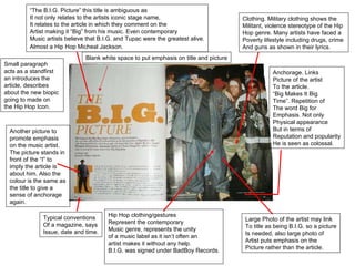“ The B.I.G. Picture” this title is ambiguous as It not only relates to the artists iconic stage name, It relates to the article in which they comment on the Artist making it “Big” from his music. Even contemporary Music artists believe that B.I.G. and Tupac were the greatest alive. Almost a Hip Hop Micheal Jackson.   Large Photo of the artist may link To title as being B.I.G. so a picture Is needed, also large photo of  Artist puts emphasis on the  Picture rather than the article. Anchorage. Links Picture of the artist  To the article. “ Big Makes It Big  Time”. Repetition of  The word Big for Emphasis. Not only Physical appearance But in terms of  Reputation and popularity He is seen as colossal. Hip Hop clothing/gestures Represent the contemporary Music genre, represents the unity of a music label as it isn’t often an  artist makes it without any help.  B.I.G. was signed under BadBoy Records. Clothing. Military clothing shows the  Militant, violence stereotype of the Hip Hop genre. Many artists have faced a  Poverty lifestyle including drugs, crime  And guns as shown in their lyrics.  Typical conventions Of a magazine, says Issue, date and time. Another picture to promote emphasis on the music artist. The picture stands in front of the “I” to imply the article is about him. Also the colour is the same as the title to give a sense of anchorage again. Small paragraph acts as a standfirst an introduces the article, describes about the new biopic going to made on the Hip Hop Icon.  Blank white space to put emphasis on title and picture 