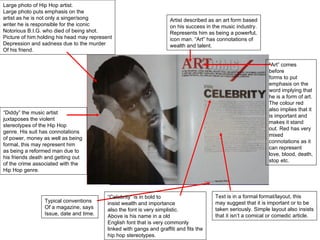 Large photo of Hip Hop artist. Large photo puts emphasis on the  artist as he is not only a singer/song  writer he is responsible for the iconic Notorious B.I.G. who died of being shot. Picture of him holding his head may represent Depression and sadness due to the murder  Of his friend.  “ Diddy” the music artist  juxtaposes the violent  stereotypes of the Hip Hop  genre. His suit has connotations of power, money as well as being formal, this may represent him as being a reformed man due to his friends death and getting out of the crime associated with the Hip Hop genre. Typical conventions Of a magazine, says Issue, date and time. Artist described as an art form based on his success in the music industry. Represents him as being a powerful, icon man. “Art” has connotations of  wealth and talent. “ Art” comes before forms to put emphasis on the word implying that he is a form of art. The colour red also implies that it is important and makes it stand out. Red has very mixed connotations as it can represent love, blood, death, stop etc.  Text is in a formal format/layout, this may suggest that it is important or to be taken seriously. Simple layout also insists that it isn’t a comical or comedic article. “ Celebrity” is in bold to  insist wealth and importance also the font is very simplistic. Above is his name in a old  English font that is very commonly  linked with gangs and graffiti and fits the hip hop stereotypes.  