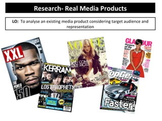 Research- Real Media Products
LO: To analyse an existing media product considering target audience and
                             representation
 