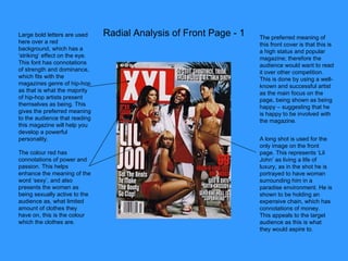 Radial Analysis of Front Page - 1 Large bold letters are used here over a red background, which has a ‘striking’ effect on the eye. This font has connotations of strength and dominance, which fits with the magazines genre of hip-hop as that is what the majority of hip-hop artists present themselves as being. This gives the preferred meaning to the audience that reading this magazine will help you develop a powerful personality. The colour red has connotations of power and passion. This helps enhance the meaning of the word ‘sexy’, and also presents the women as being sexually active to the audience as, what limited amount of clothes they have on, this is the colour which the clothes are. The preferred meaning of this front cover is that this is a high status and popular magazine; therefore the audience would want to read it over other competition. This is done by using a well-known and successful artist as the main focus on the page, being shown as being happy – suggesting that he is happy to be involved with the magazine. A long shot is used for the only image on the front page. This represents ‘Lil John’ as living a life of luxury, as in the shot he is portrayed to have woman surrounding him in a paradise environment. He is shown to be holding an expensive chain, which has connotations of money. This appeals to the target audience as this is what they would aspire to. 