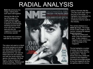 Bold  title-enhances the image, making them both stand well together. Having the title at the top of the page, the image being so large, and using very little text, it stands out dramatically showing just how much of an icon John Lennon was and why the magazine is doing a 30 th  anniversary special.  The tall thin text combines well with his narrow face The colour red used on a black and white background stands out dramatically, the colour red, being associated with blood and horror, can also be linked with love and passion and with the words saying ‘His genius, His demons, His final hours’. It has a mixture of different feelings. Relating well to the chosen colour of red. Using a dramatic title like  ‘The day music died’ adds to the tone of the article.  It highlights how celebrated he was as an artist and the contribution that he made to the industry.  The camera distance is a  close up  image. The image shows a clear image of John Lennon, showing his relaxed facial expression.  The use of a black and white, links the artist to the past.  It also creates a negative mood, which links to the message of the magazine.  The list highlights a number of artists can draw readers in, wanting to know who the next big act is.  The list shows how many artists are covered in the magazine; this would encourage people to buy the magazine as they are getting value for money.   RADIAL ANALYSIS 