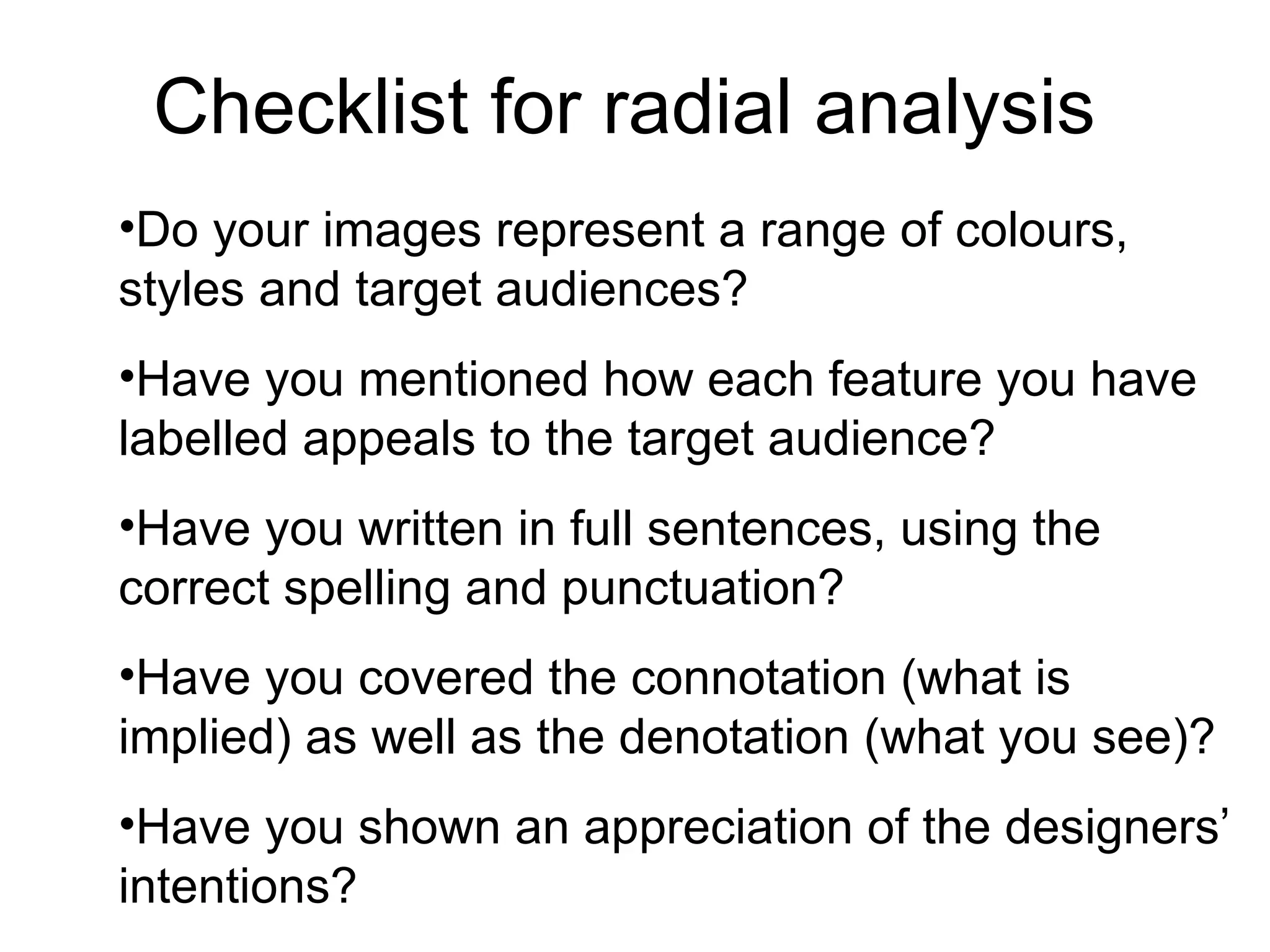 Checklist for radial analysis Do your images represent a range of colours, styles and target audiences? Have you mentioned how each feature you have labelled appeals to the target audience? Have you written in full sentences, using the correct spelling and punctuation? Have you covered the connotation (what is implied) as well as the denotation (what you see)? Have you shown an appreciation of the designers’ intentions?