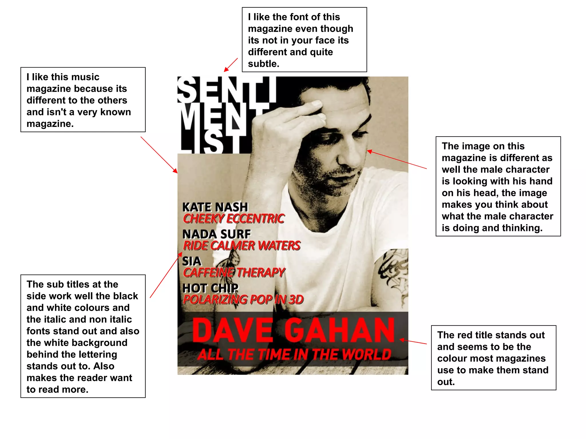 I like the font of this
                            magazine even though
                            its not in your face its
                            different and quite
                            subtle.
I like this music
magazine because its
different to the others
and isn't a very known
magazine.

                                                       The image on this
                                                       magazine is different as
                                                       well the male character
                                                       is looking with his hand
                                                       on his head, the image
                                                       makes you think about
                                                       what the male character
                                                       is doing and thinking.




The sub titles at the
side work well the black
and white colours and
the italic and non italic
fonts stand out and also                               The red title stands out
the white background                                   and seems to be the
behind the lettering                                   colour most magazines
stands out to. Also                                    use to make them stand
makes the reader want                                  out.
to read more.
 