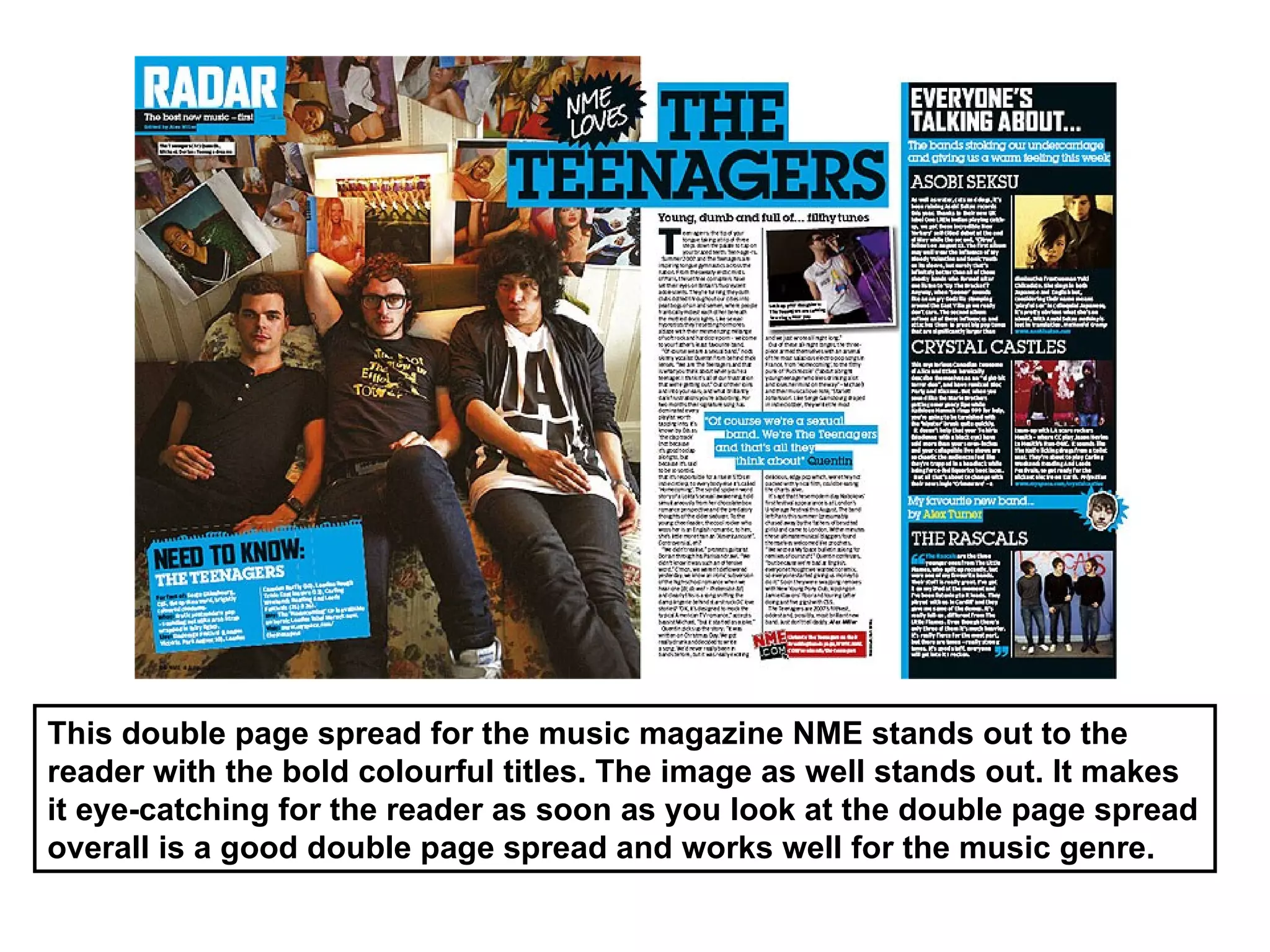 This double page spread for the music magazine NME stands out to the
reader with the bold colourful titles. The image as well stands out. It makes
it eye-catching for the reader as soon as you look at the double page spread
overall is a good double page spread and works well for the music genre.
 