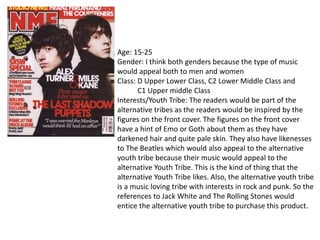 Age: 15-25
Gender: I think both genders because the type of music
would appeal both to men and women
Class: D Upper Lower Class, C2 Lower Middle Class and
C1 Upper middle Class
Interests/Youth Tribe: The readers would be part of the
alternative tribes as the readers would be inspired by the
figures on the front cover. The figures on the front cover
have a hint of Emo or Goth about them as they have
darkened hair and quite pale skin. They also have likenesses
to The Beatles which would also appeal to the alternative
youth tribe because their music would appeal to the
alternative Youth Tribe. This is the kind of thing that the
alternative Youth Tribe likes. Also, the alternative youth tribe
is a music loving tribe with interests in rock and punk. So the
references to Jack White and The Rolling Stones would
entice the alternative youth tribe to purchase this product.

 