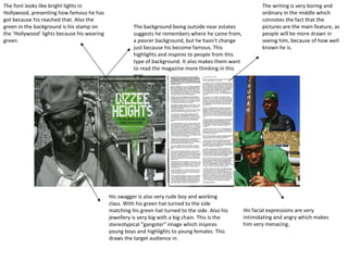 The background being outside near estates suggests he remembers where he came from, a poorer background, but he hasn’t change just because his become famous. This highlights and inspires to people from this type of background. It also makes them want to read the magazine more thinking in this way. His swagger is also very rude boy and working class. With his green hat turned to the side matching his green hat turned to the side. Also his jewellery is very big with a big chain. This is the stereotypical “gangster” image which inspires young boys and highlights to young females. This draws the target audience in.  His facial expressions are very intimidating and angry which makes him very menacing.  The font looks like bright lights in Hollywood, presenting how famous he has got because his reached that. Also the green in the background is his stamp on the ‘Hollywood’ lights because his wearing green. The writing is very boring and ordinary in the middle which connotes the fact that the pictures are the main feature, as people will be more drawn in seeing him, because of how well known he is. 