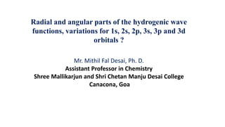 Radial and angular parts of the hydrogenic wave
functions, variations for 1s, 2s, 2p, 3s, 3p and 3d
orbitals ?
Mr. Mithil Fal Desai, Ph. D.
Assistant Professor in Chemistry
Shree Mallikarjun and Shri Chetan Manju Desai College
Canacona, Goa
 