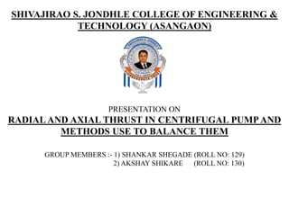 PRESENTATION ON
RADIAL AND AXIAL THRUST IN CENTRIFUGAL PUMPAND
METHODS USE TO BALANCE THEM
GROUP MEMBERS :- 1) SHANKAR SHEGADE (ROLL NO: 129)
2) AKSHAY SHIKARE (ROLL NO: 130)
SHIVAJIRAO S. JONDHLE COLLEGE OF ENGINEERING &
TECHNOLOGY (ASANGAON)
 