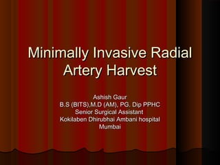 Minimally Invasive RadialMinimally Invasive Radial
Artery HarvestArtery Harvest
Ashish GaurAshish Gaur
B.S (BITS),M.D (AM), PG. Dip PPHCB.S (BITS),M.D (AM), PG. Dip PPHC
Senior Surgical AssistantSenior Surgical Assistant
Kokilaben Dhirubhai Ambani hospitalKokilaben Dhirubhai Ambani hospital
MumbaiMumbai
 