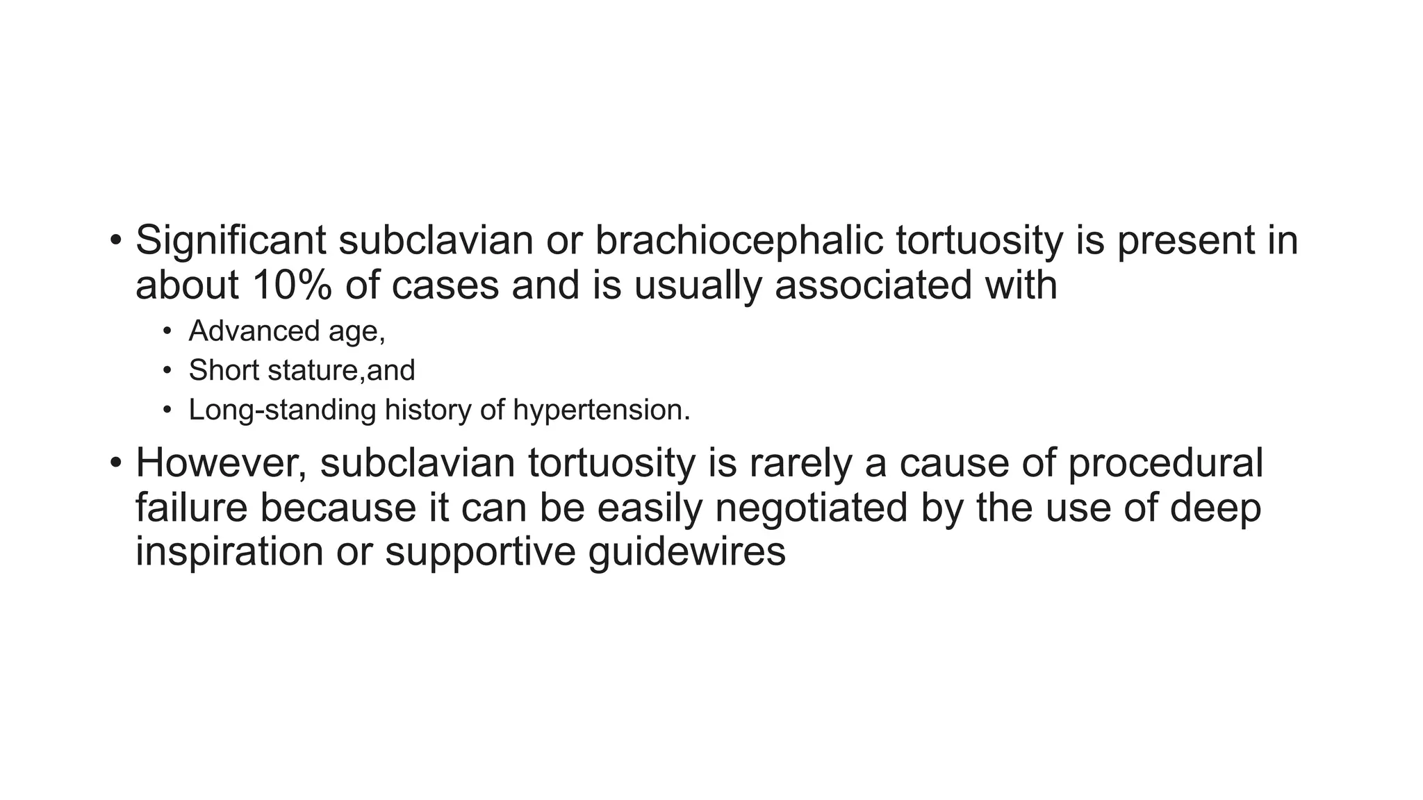 • Significant subclavian or brachiocephalic tortuosity is present in
about 10% of cases and is usually associated with
• Advanced age,
• Short stature,and
• Long-standing history of hypertension.
• However, subclavian tortuosity is rarely a cause of procedural
failure because it can be easily negotiated by the use of deep
inspiration or supportive guidewires
 