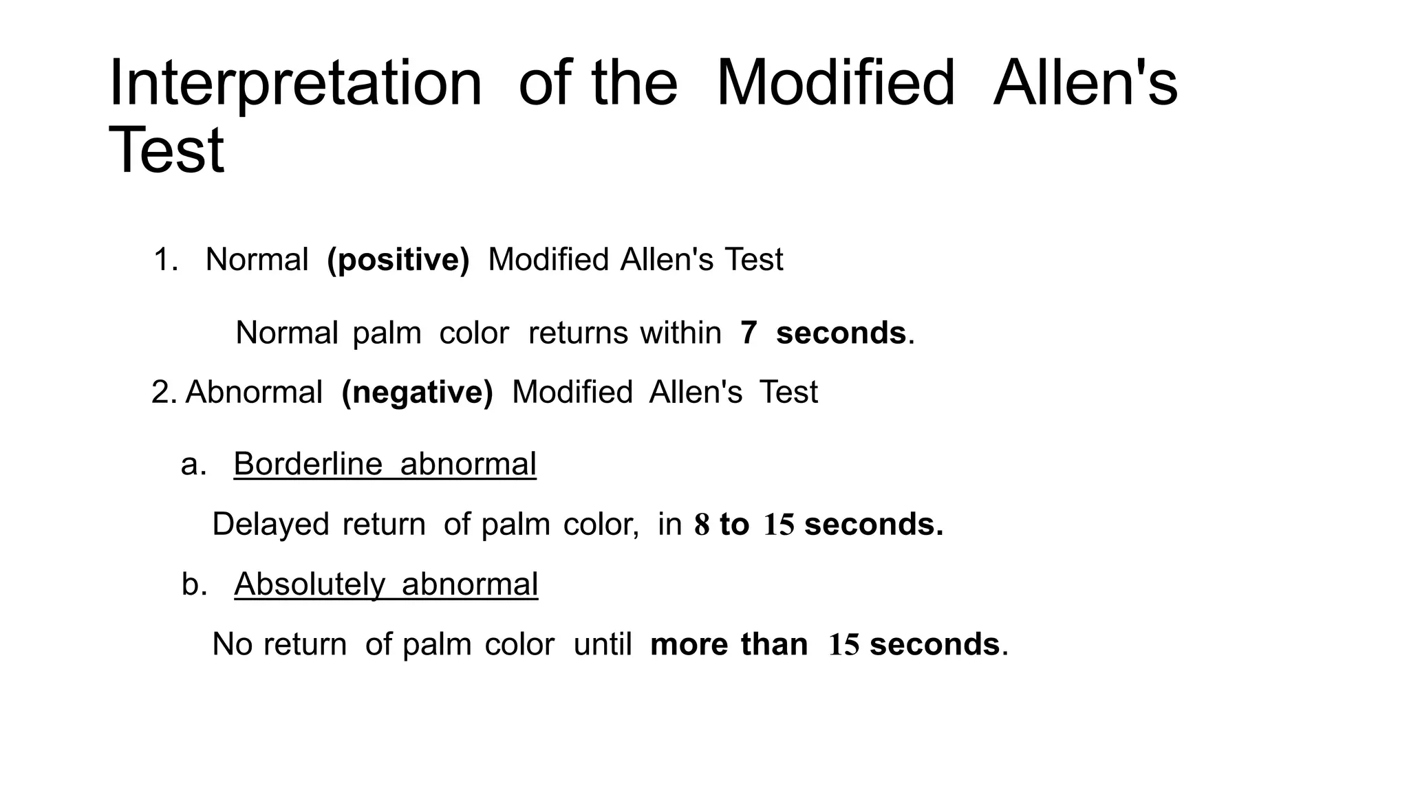 Interpretation of the Modified Allen's
Test
1. Normal (positive) Modified Allen's Test
Normal palm color returns within 7 seconds.
2. Abnormal (negative) Modified Allen's Test
a. Borderline abnormal
Delayed return of palm color, in 8 to 15 seconds.
b. Absolutely abnormal
No return of palm color until more than 15 seconds.
 