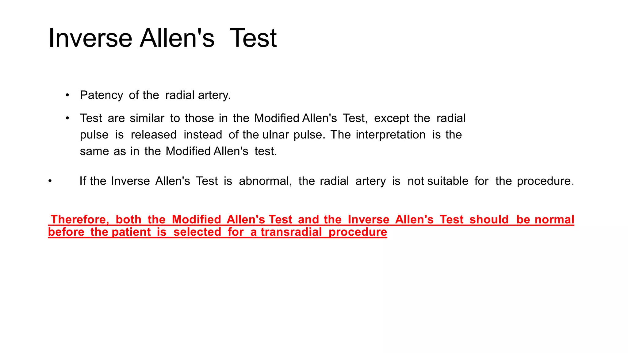 Inverse Allen's Test
• Patency of the radial artery.
• Test are similar to those in the Modified Allen's Test, except the radial
pulse is released instead of the ulnar pulse. The interpretation is the
same as in the Modified Allen's test.
• If the Inverse Allen's Test is abnormal, the radial artery is not suitable for the procedure.
Therefore, both the Modified Allen's Test and the Inverse Allen's Test should be normal
before the patient is selected for a transradial procedure
 
