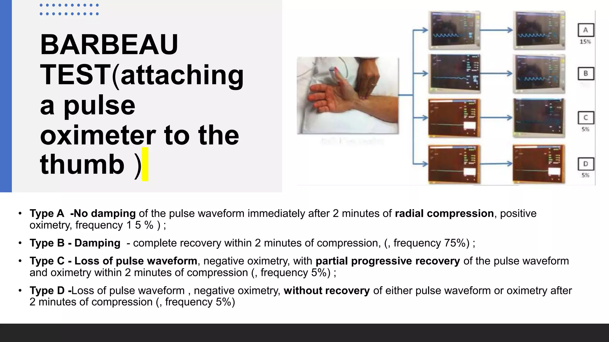 BARBEAU
TEST(attaching
a pulse
oximeter to the
thumb )
• Type A -No damping of the pulse waveform immediately after 2 minutes of radial compression, positive
oximetry, frequency 1 5 % ) ;
• Type B - Damping - complete recovery within 2 minutes of compression, (, frequency 75%) ;
• Type C - Loss of pulse waveform, negative oximetry, with partial progressive recovery of the pulse waveform
and oximetry within 2 minutes of compression (, frequency 5%) ;
• Type D -Loss of pulse waveform , negative oximetry, without recovery of either pulse waveform or oximetry after
2 minutes of compression (, frequency 5%)
 
