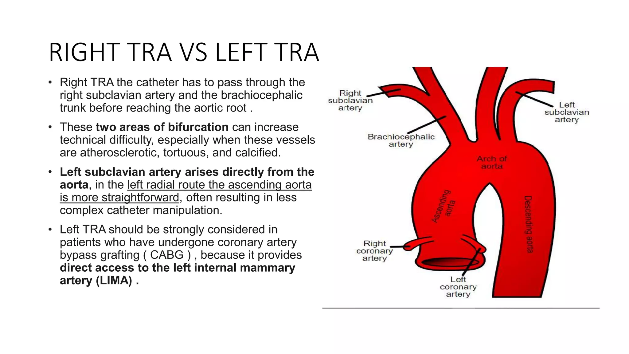 RIGHT TRA VS LEFT TRA
• Right TRA the catheter has to pass through the
right subclavian artery and the brachiocephalic
trunk before reaching the aortic root .
• These two areas of bifurcation can increase
technical difficulty, especially when these vessels
are atherosclerotic, tortuous, and calcified.
• Left subclavian artery arises directly from the
aorta, in the left radial route the ascending aorta
is more straightforward, often resulting in less
complex catheter manipulation.
• Left TRA should be strongly considered in
patients who have undergone coronary artery
bypass grafting ( CABG ) , because it provides
direct access to the left internal mammary
artery (LIMA) .
 