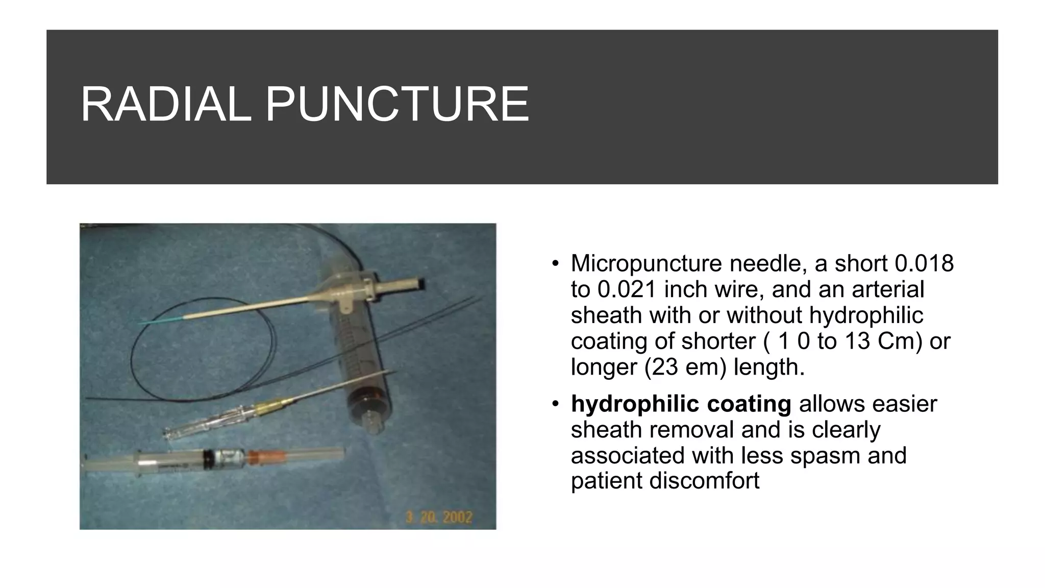 RADIAL PUNCTURE
• Micropuncture needle, a short 0.018
to 0.021 inch wire, and an arterial
sheath with or without hydrophilic
coating of shorter ( 1 0 to 13 Cm) or
longer (23 em) length.
• hydrophilic coating allows easier
sheath removal and is clearly
associated with less spasm and
patient discomfort
 