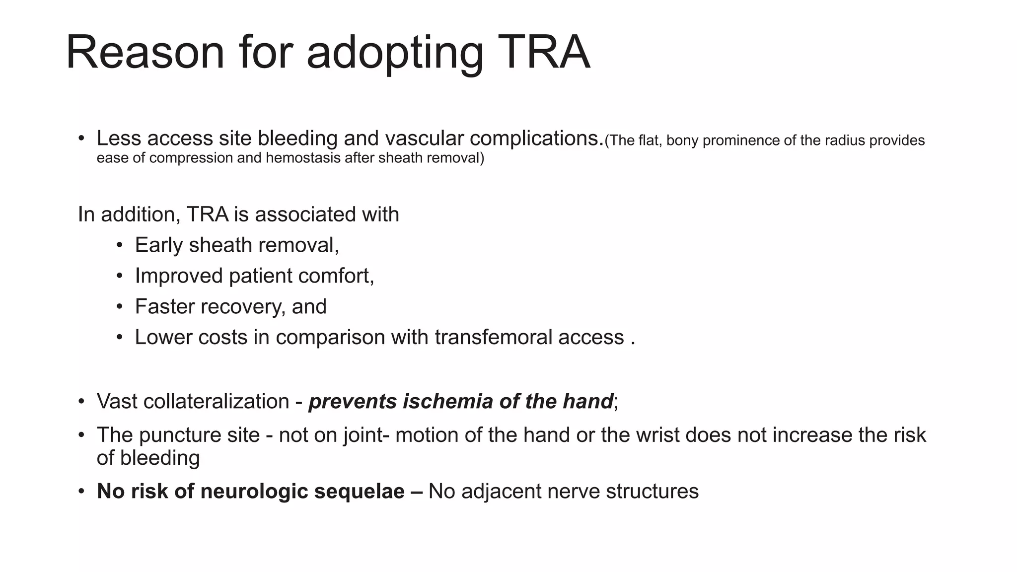 Reason for adopting TRA
• Less access site bleeding and vascular complications.(The flat, bony prominence of the radius provides
ease of compression and hemostasis after sheath removal)
In addition, TRA is associated with
• Early sheath removal,
• Improved patient comfort,
• Faster recovery, and
• Lower costs in comparison with transfemoral access .
• Vast collateralization - prevents ischemia of the hand;
• The puncture site - not on joint- motion of the hand or the wrist does not increase the risk
of bleeding
• No risk of neurologic sequelae – No adjacent nerve structures
 
