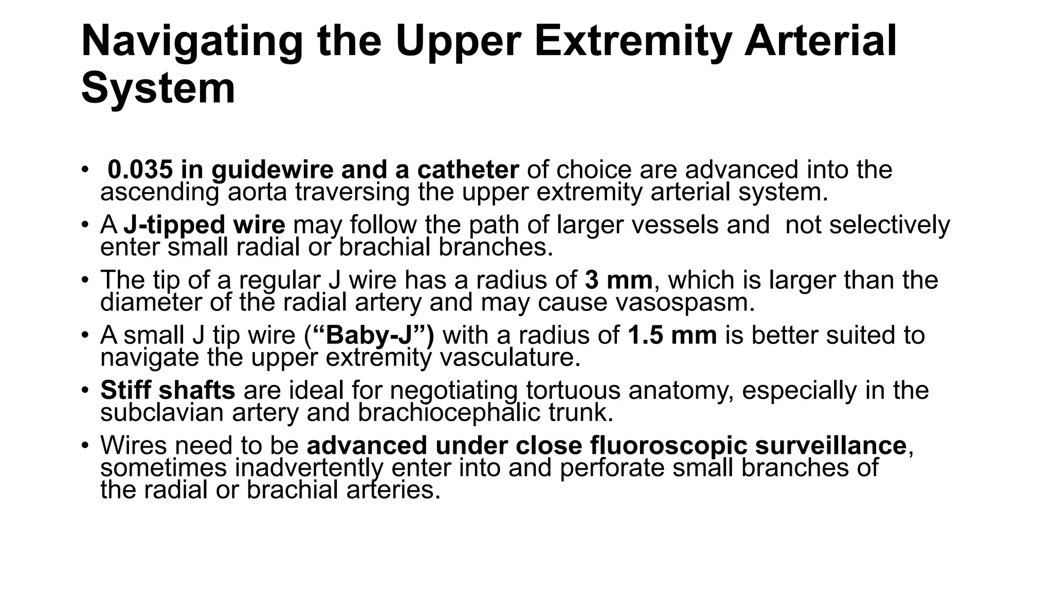 Navigating the Upper Extremity Arterial
System
• 0.035 in guidewire and a catheter of choice are advanced into the
ascending aorta traversing the upper extremity arterial system.
• A J-tipped wire may follow the path of larger vessels and not selectively
enter small radial or brachial branches.
• The tip of a regular J wire has a radius of 3 mm, which is larger than the
diameter of the radial artery and may cause vasospasm.
• A small J tip wire (“Baby-J”) with a radius of 1.5 mm is better suited to
navigate the upper extremity vasculature.
• Stiff shafts are ideal for negotiating tortuous anatomy, especially in the
subclavian artery and brachiocephalic trunk.
• Wires need to be advanced under close fluoroscopic surveillance,
sometimes inadvertently enter into and perforate small branches of
the radial or brachial arteries.
 