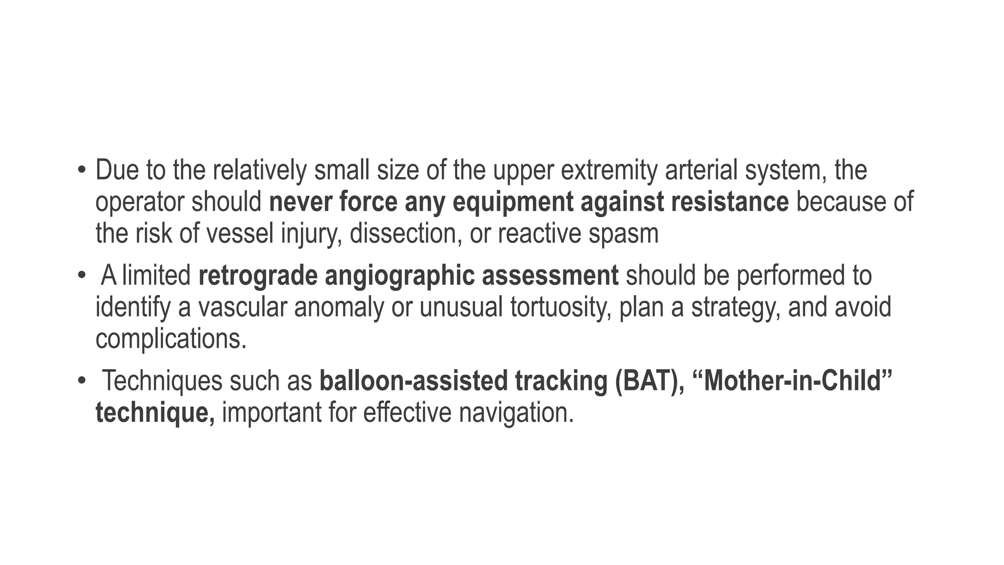 • Due to the relatively small size of the upper extremity arterial system, the
operator should never force any equipment against resistance because of
the risk of vessel injury, dissection, or reactive spasm
• A limited retrograde angiographic assessment should be performed to
identify a vascular anomaly or unusual tortuosity, plan a strategy, and avoid
complications.
• Techniques such as balloon-assisted tracking (BAT), “Mother-in-Child”
technique, important for effective navigation.
 