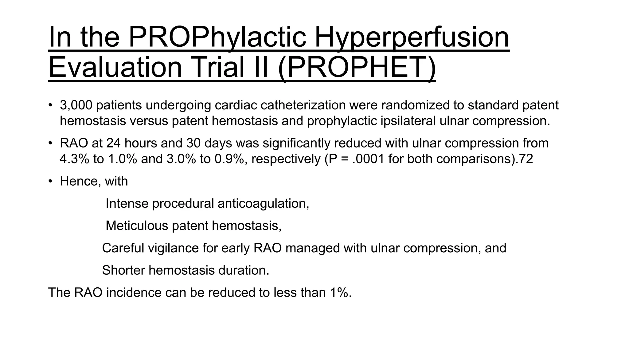 In the PROPhylactic Hyperperfusion
Evaluation Trial II (PROPHET)
• 3,000 patients undergoing cardiac catheterization were randomized to standard patent
hemostasis versus patent hemostasis and prophylactic ipsilateral ulnar compression.
• RAO at 24 hours and 30 days was significantly reduced with ulnar compression from
4.3% to 1.0% and 3.0% to 0.9%, respectively (P = .0001 for both comparisons).72
• Hence, with
Intense procedural anticoagulation,
Meticulous patent hemostasis,
Careful vigilance for early RAO managed with ulnar compression, and
Shorter hemostasis duration.
The RAO incidence can be reduced to less than 1%.
 