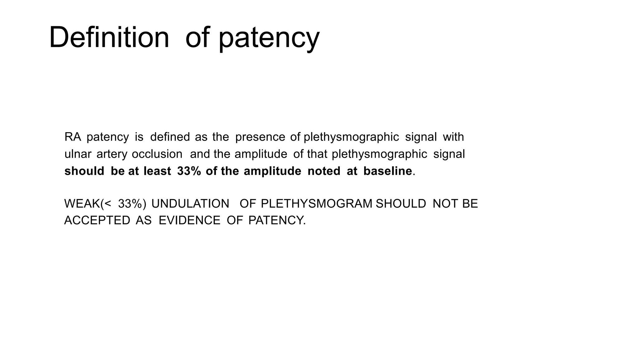 Definition of patency
RA patency is defined as the presence of plethysmographic signal with
ulnar artery occlusion and the amplitude of that plethysmographic signal
should be at least 33% of the amplitude noted at baseline.
WEAK(< 33%) UNDULATION OF PLETHYSMOGRAM SHOULD NOT BE
ACCEPTED AS EVIDENCE OF PATENCY.
 