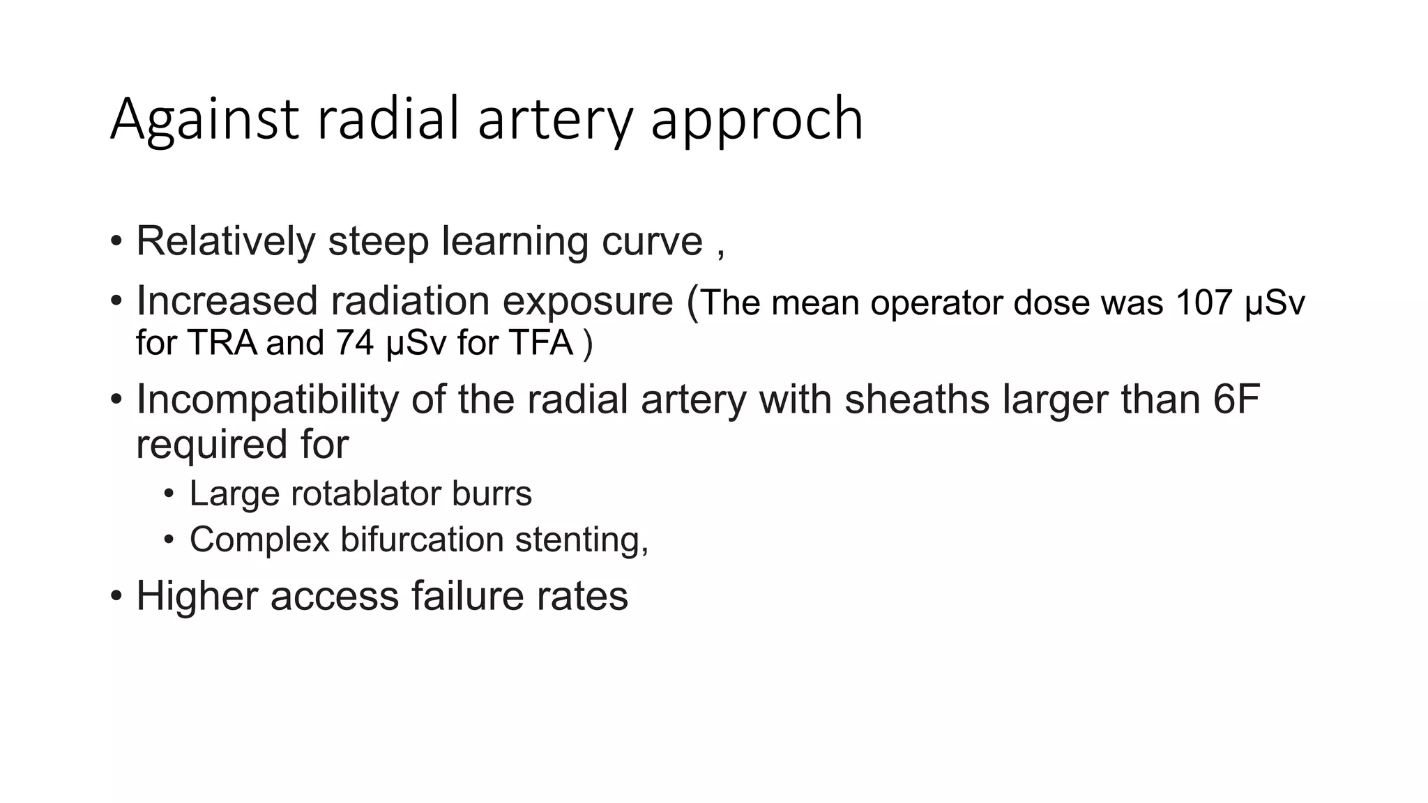 Against radial artery approch
• Relatively steep learning curve ,
• Increased radiation exposure (The mean operator dose was 107 µSv
for TRA and 74 µSv for TFA )
• Incompatibility of the radial artery with sheaths larger than 6F
required for
• Large rotablator burrs
• Complex bifurcation stenting,
• Higher access failure rates
 