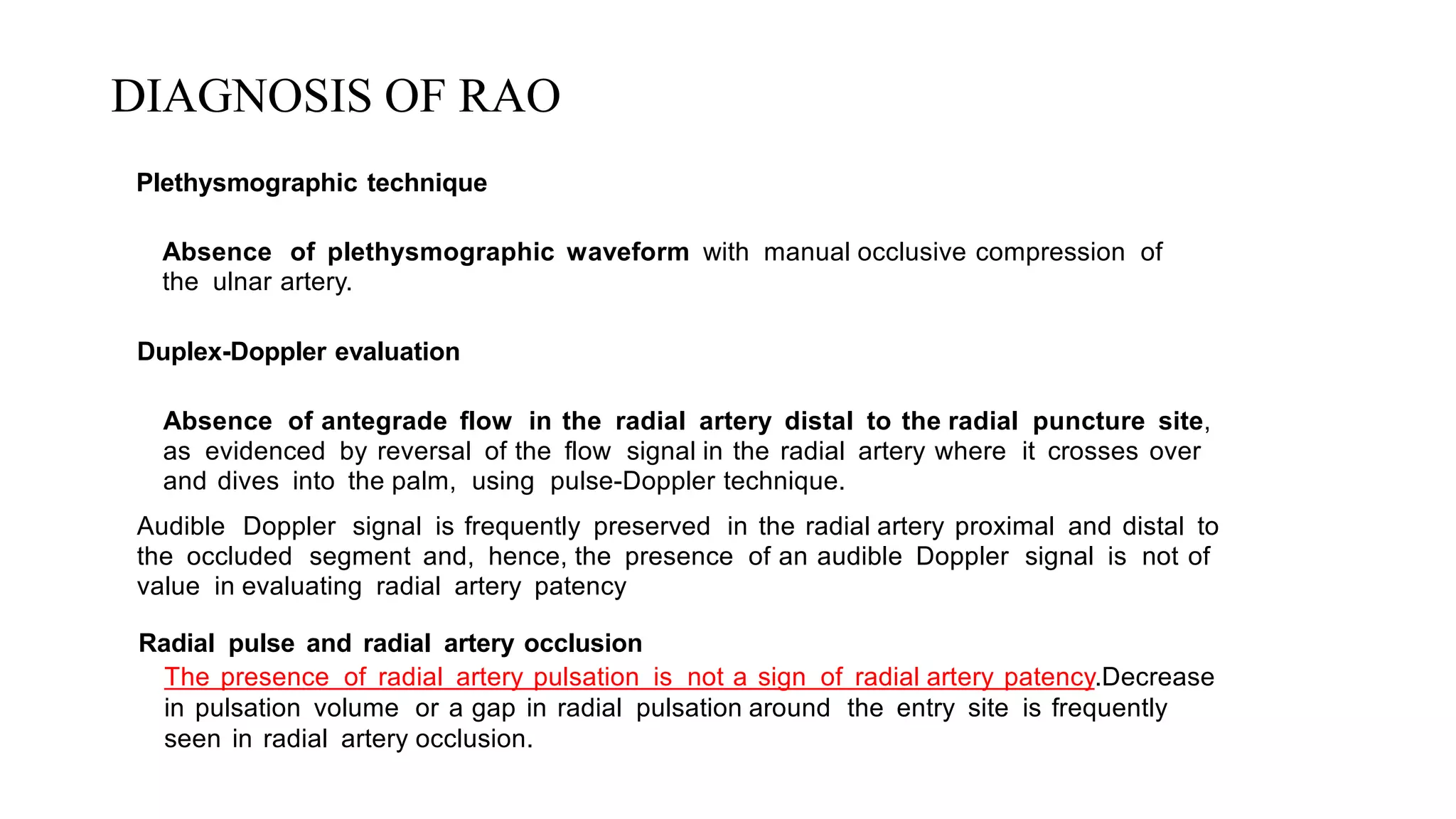 DIAGNOSIS OF RAO
Plethysmographic technique
Absence of plethysmographic waveform with manual occlusive compression of
the ulnar artery.
Duplex-Doppler evaluation
Absence of antegrade flow in the radial artery distal to the radial puncture site,
as evidenced by reversal of the flow signal in the radial artery where it crosses over
and dives into the palm, using pulse-Doppler technique.
Audible Doppler signal is frequently preserved in the radial artery proximal and distal to
the occluded segment and, hence, the presence of an audible Doppler signal is not of
value in evaluating radial artery patency
Radial pulse and radial artery occlusion
The presence of radial artery pulsation is not a sign of radial artery patency.Decrease
in pulsation volume or a gap in radial pulsation around the entry site is frequently
seen in radial artery occlusion.
 
