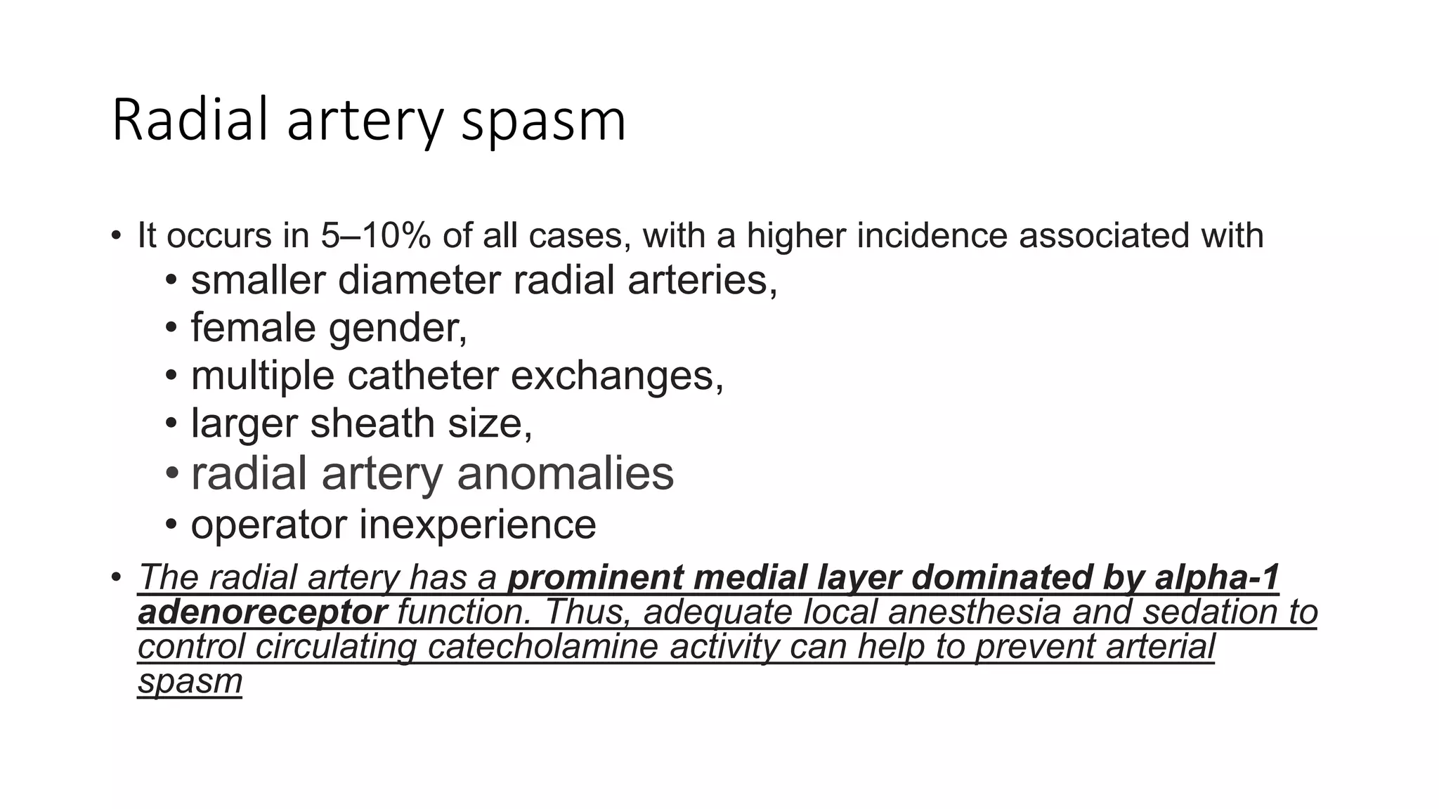 Radial artery spasm
• It occurs in 5–10% of all cases, with a higher incidence associated with
• smaller diameter radial arteries,
• female gender,
• multiple catheter exchanges,
• larger sheath size,
• radial artery anomalies
• operator inexperience
• The radial artery has a prominent medial layer dominated by alpha-1
adenoreceptor function. Thus, adequate local anesthesia and sedation to
control circulating catecholamine activity can help to prevent arterial
spasm
 