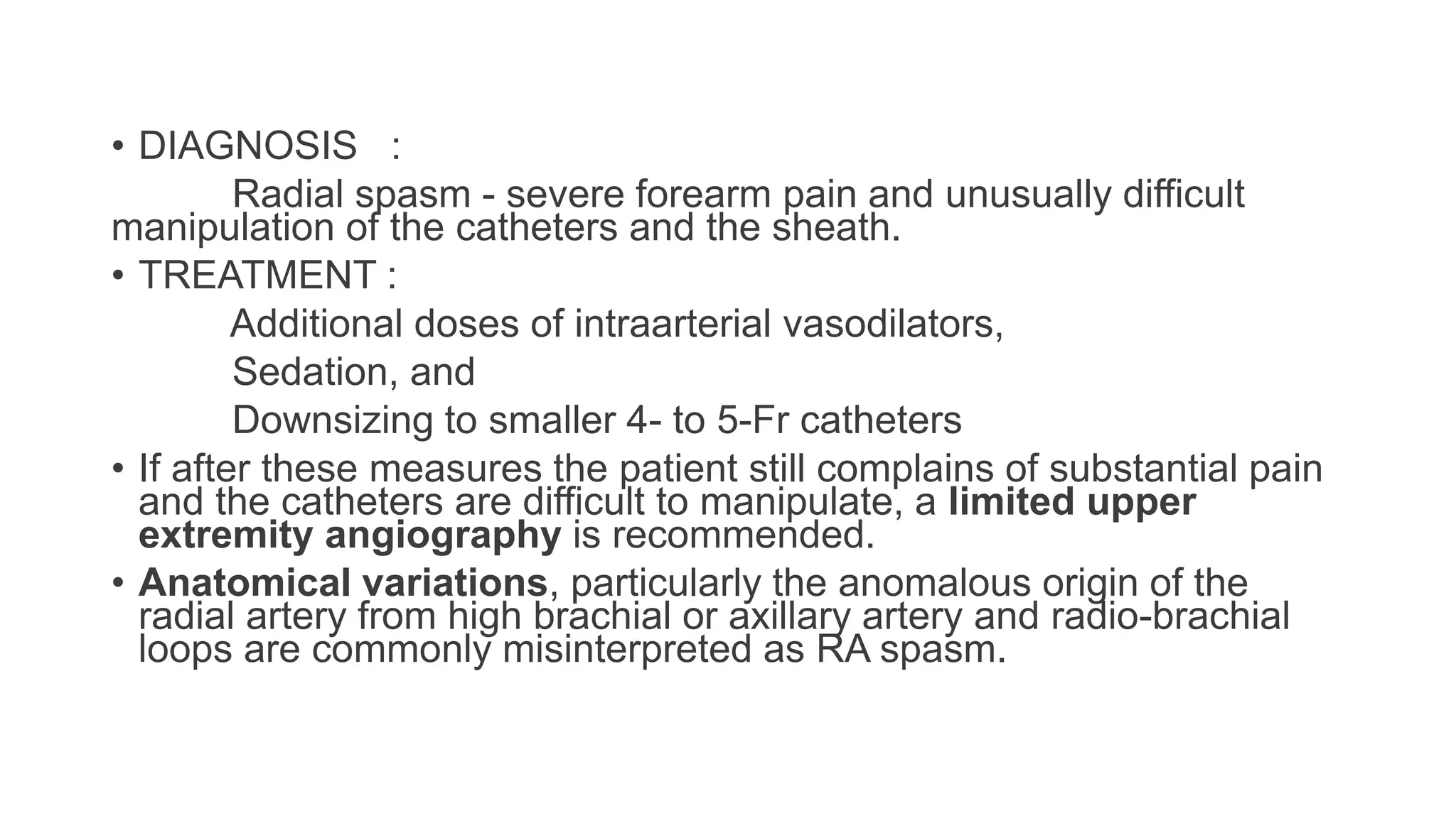 • DIAGNOSIS :
Radial spasm - severe forearm pain and unusually difficult
manipulation of the catheters and the sheath.
• TREATMENT :
Additional doses of intraarterial vasodilators,
Sedation, and
Downsizing to smaller 4- to 5-Fr catheters
• If after these measures the patient still complains of substantial pain
and the catheters are difficult to manipulate, a limited upper
extremity angiography is recommended.
• Anatomical variations, particularly the anomalous origin of the
radial artery from high brachial or axillary artery and radio-brachial
loops are commonly misinterpreted as RA spasm.
 
