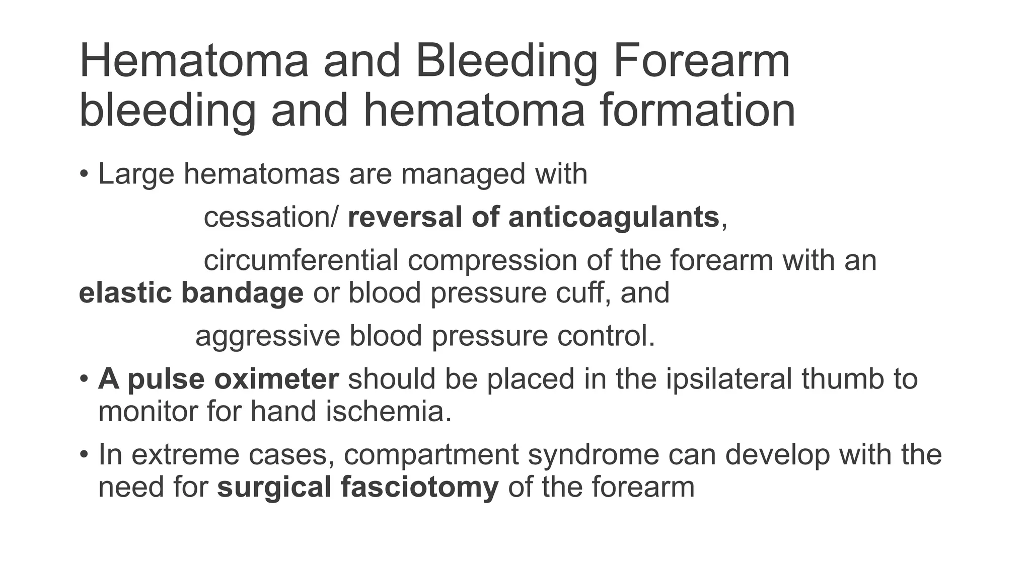 Hematoma and Bleeding Forearm
bleeding and hematoma formation
• Large hematomas are managed with
cessation/ reversal of anticoagulants,
circumferential compression of the forearm with an
elastic bandage or blood pressure cuff, and
aggressive blood pressure control.
• A pulse oximeter should be placed in the ipsilateral thumb to
monitor for hand ischemia.
• In extreme cases, compartment syndrome can develop with the
need for surgical fasciotomy of the forearm
 