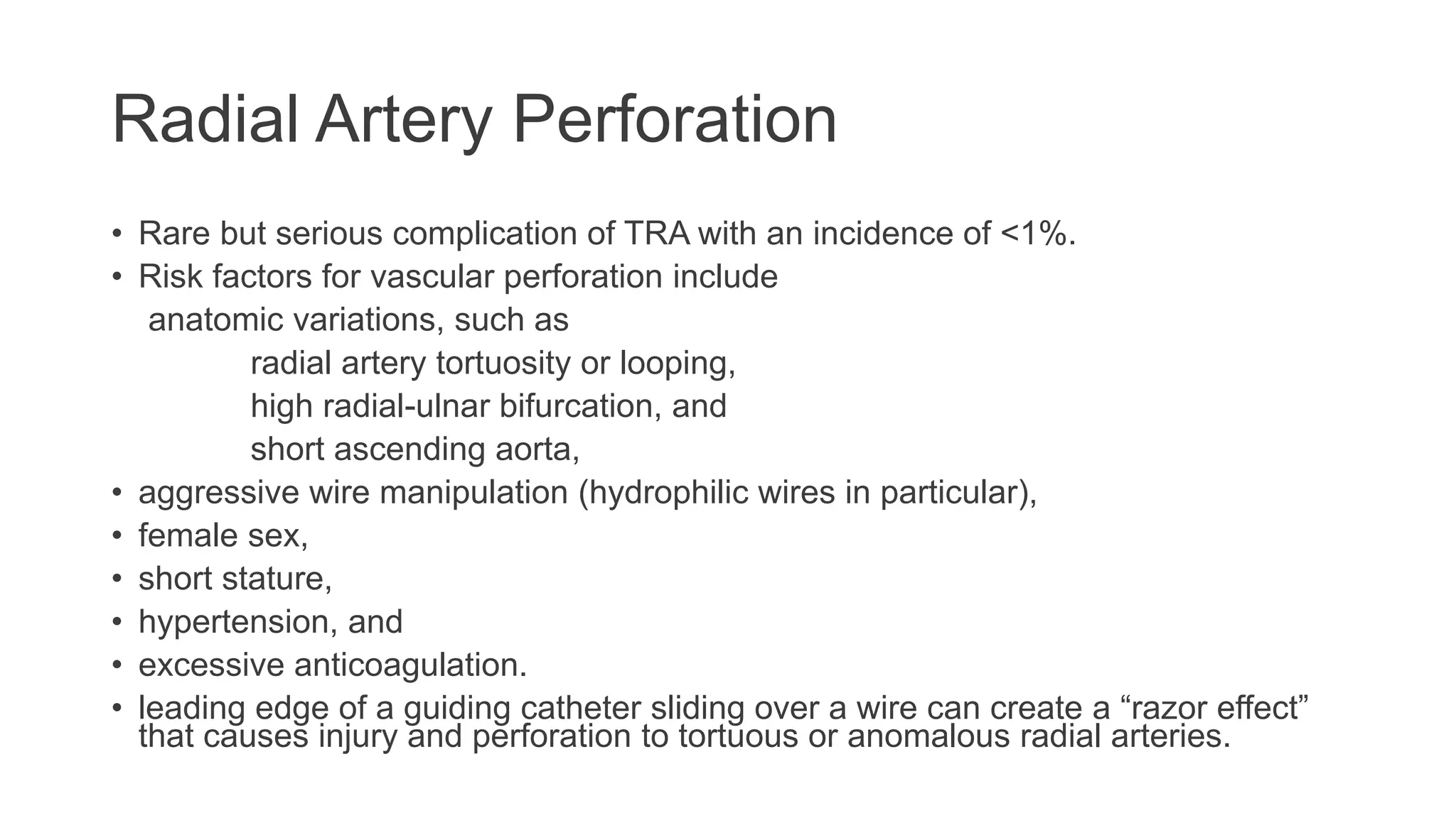 Radial Artery Perforation
• Rare but serious complication of TRA with an incidence of <1%.
• Risk factors for vascular perforation include
anatomic variations, such as
radial artery tortuosity or looping,
high radial-ulnar bifurcation, and
short ascending aorta,
• aggressive wire manipulation (hydrophilic wires in particular),
• female sex,
• short stature,
• hypertension, and
• excessive anticoagulation.
• leading edge of a guiding catheter sliding over a wire can create a “razor effect”
that causes injury and perforation to tortuous or anomalous radial arteries.
 