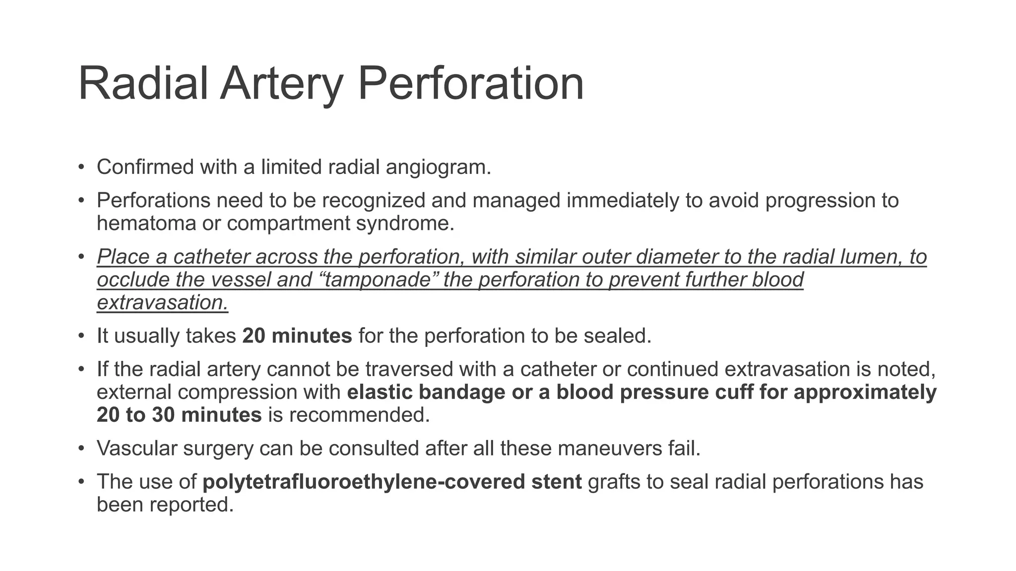 Radial Artery Perforation
• Confirmed with a limited radial angiogram.
• Perforations need to be recognized and managed immediately to avoid progression to
hematoma or compartment syndrome.
• Place a catheter across the perforation, with similar outer diameter to the radial lumen, to
occlude the vessel and “tamponade” the perforation to prevent further blood
extravasation.
• It usually takes 20 minutes for the perforation to be sealed.
• If the radial artery cannot be traversed with a catheter or continued extravasation is noted,
external compression with elastic bandage or a blood pressure cuff for approximately
20 to 30 minutes is recommended.
• Vascular surgery can be consulted after all these maneuvers fail.
• The use of polytetrafluoroethylene-covered stent grafts to seal radial perforations has
been reported.
 