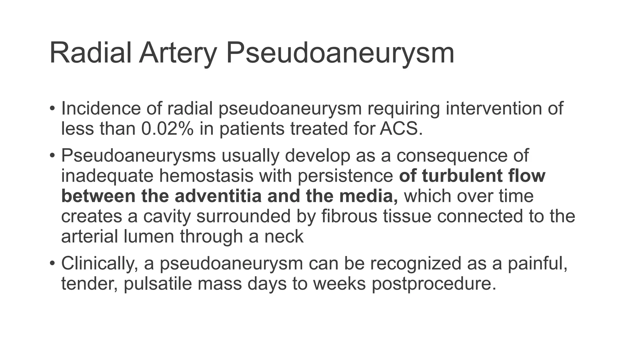 Radial Artery Pseudoaneurysm
• Incidence of radial pseudoaneurysm requiring intervention of
less than 0.02% in patients treated for ACS.
• Pseudoaneurysms usually develop as a consequence of
inadequate hemostasis with persistence of turbulent flow
between the adventitia and the media, which over time
creates a cavity surrounded by fibrous tissue connected to the
arterial lumen through a neck
• Clinically, a pseudoaneurysm can be recognized as a painful,
tender, pulsatile mass days to weeks postprocedure.
 