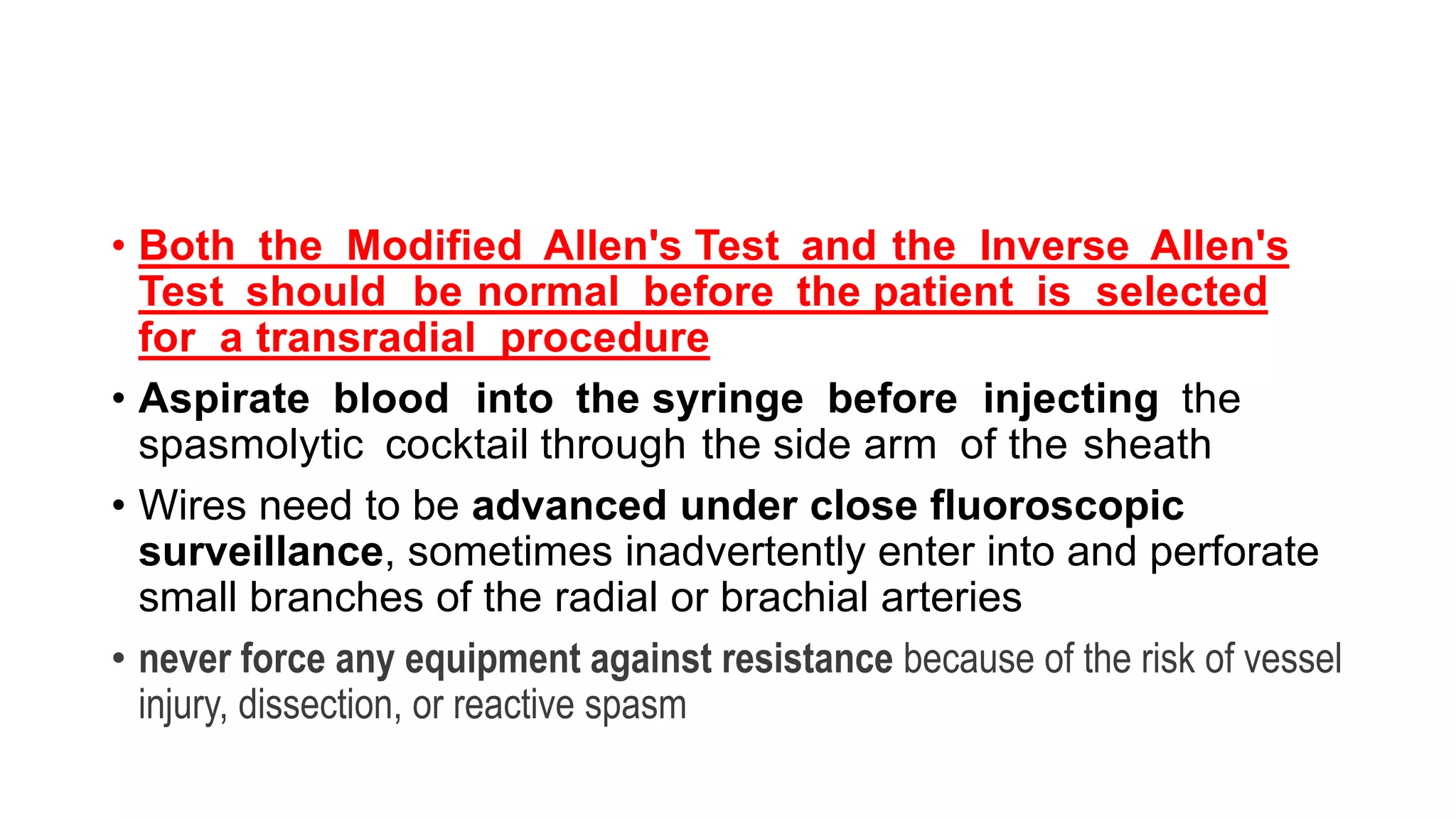 • Both the Modified Allen's Test and the Inverse Allen's
Test should be normal before the patient is selected
for a transradial procedure
• Aspirate blood into the syringe before injecting the
spasmolytic cocktail through the side arm of the sheath
• Wires need to be advanced under close fluoroscopic
surveillance, sometimes inadvertently enter into and perforate
small branches of the radial or brachial arteries
• never force any equipment against resistance because of the risk of vessel
injury, dissection, or reactive spasm
 
