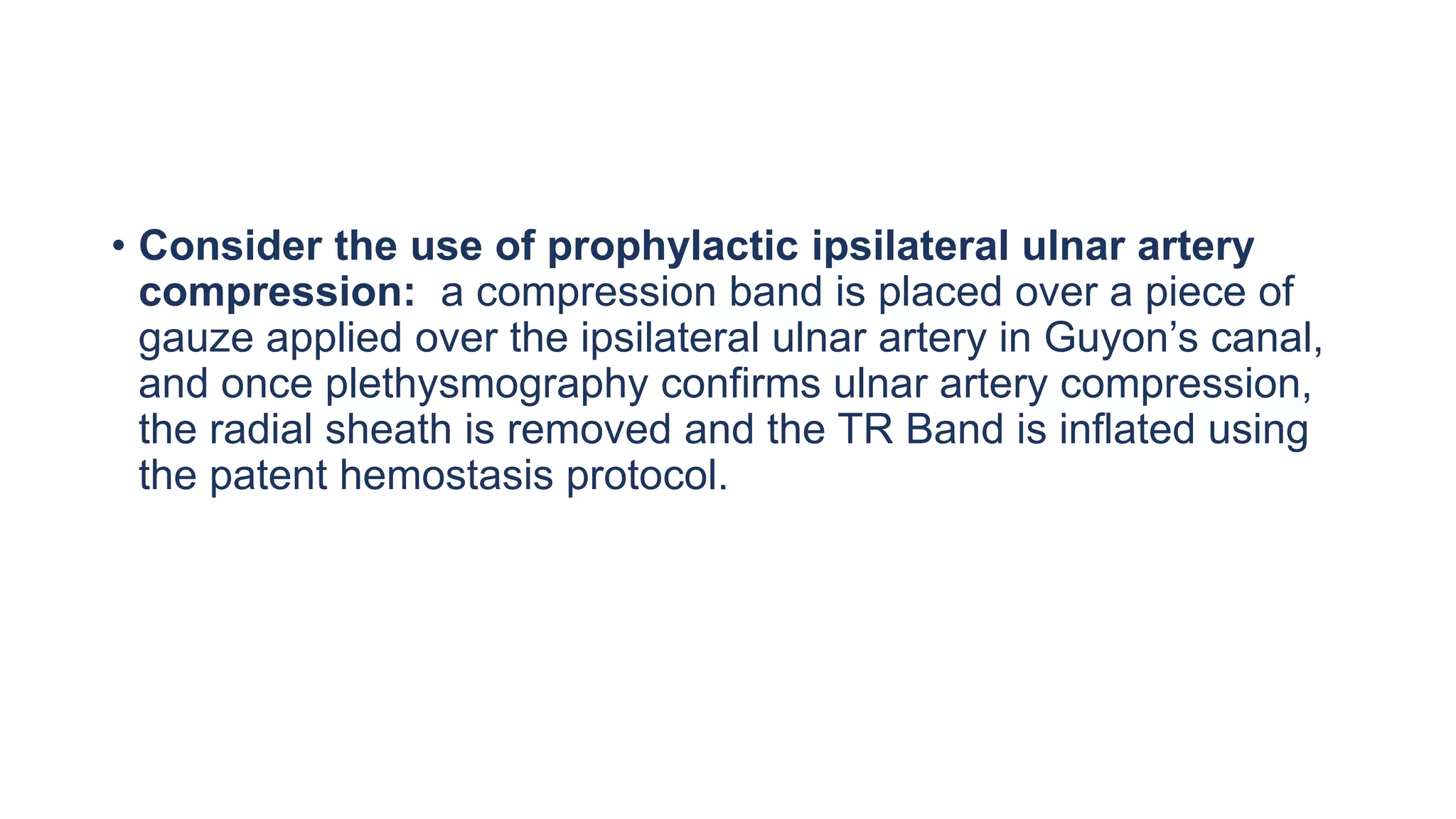 • Consider the use of prophylactic ipsilateral ulnar artery
compression: a compression band is placed over a piece of
gauze applied over the ipsilateral ulnar artery in Guyon’s canal,
and once plethysmography confirms ulnar artery compression,
the radial sheath is removed and the TR Band is inflated using
the patent hemostasis protocol.
 