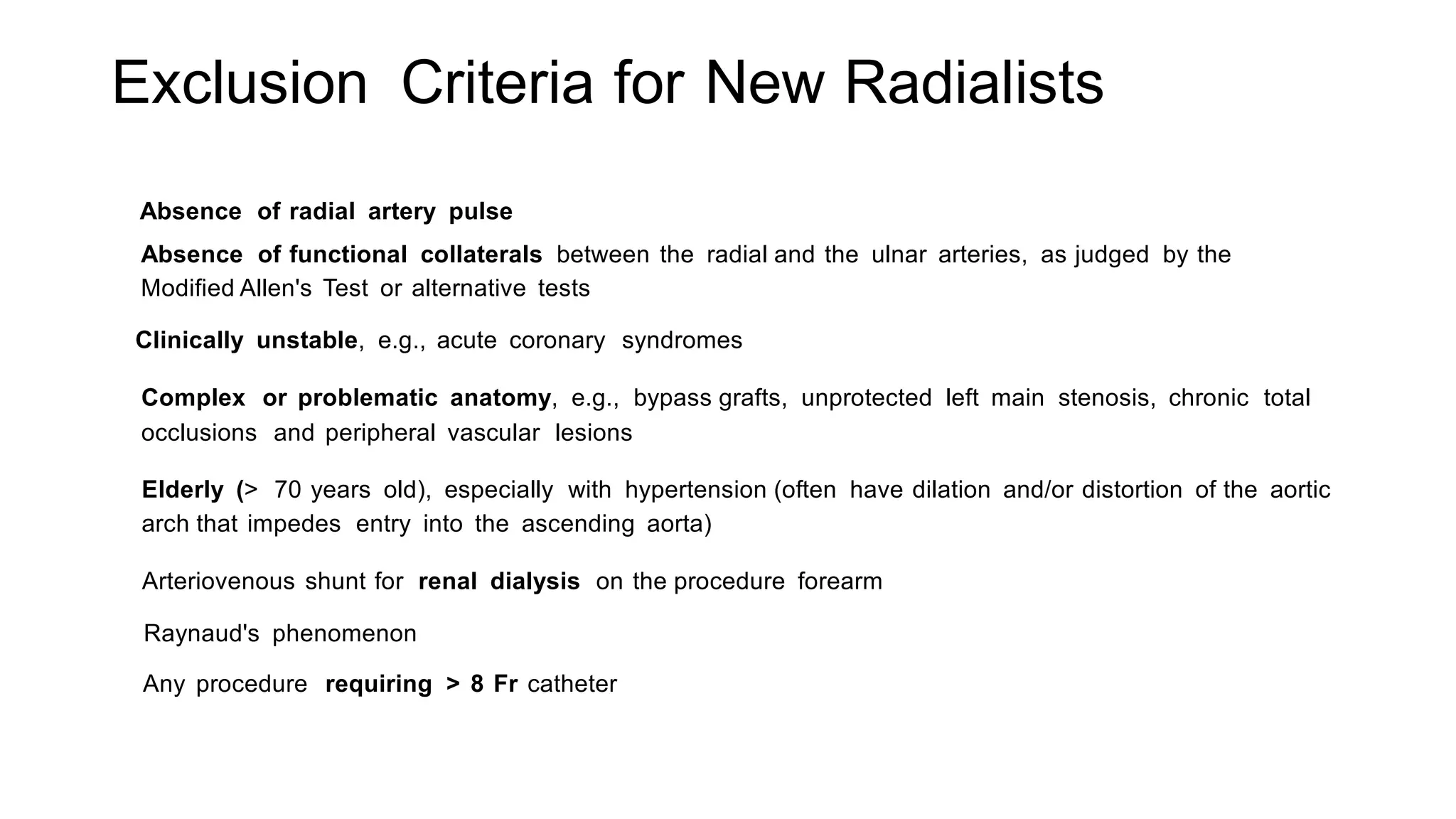 Exclusion Criteria for New Radialists
Absence of radial artery pulse
Absence of functional collaterals between the radial and the ulnar arteries, as judged by the
Modified Allen's Test or alternative tests
Clinically unstable, e.g., acute coronary syndromes
Complex or problematic anatomy, e.g., bypass grafts, unprotected left main stenosis, chronic total
occlusions and peripheral vascular lesions
Elderly (> 70 years old), especially with hypertension (often have dilation and/or distortion of the aortic
arch that impedes entry into the ascending aorta)
Arteriovenous shunt for renal dialysis on the procedure forearm
Raynaud's phenomenon
Any procedure requiring > 8 Fr catheter
 