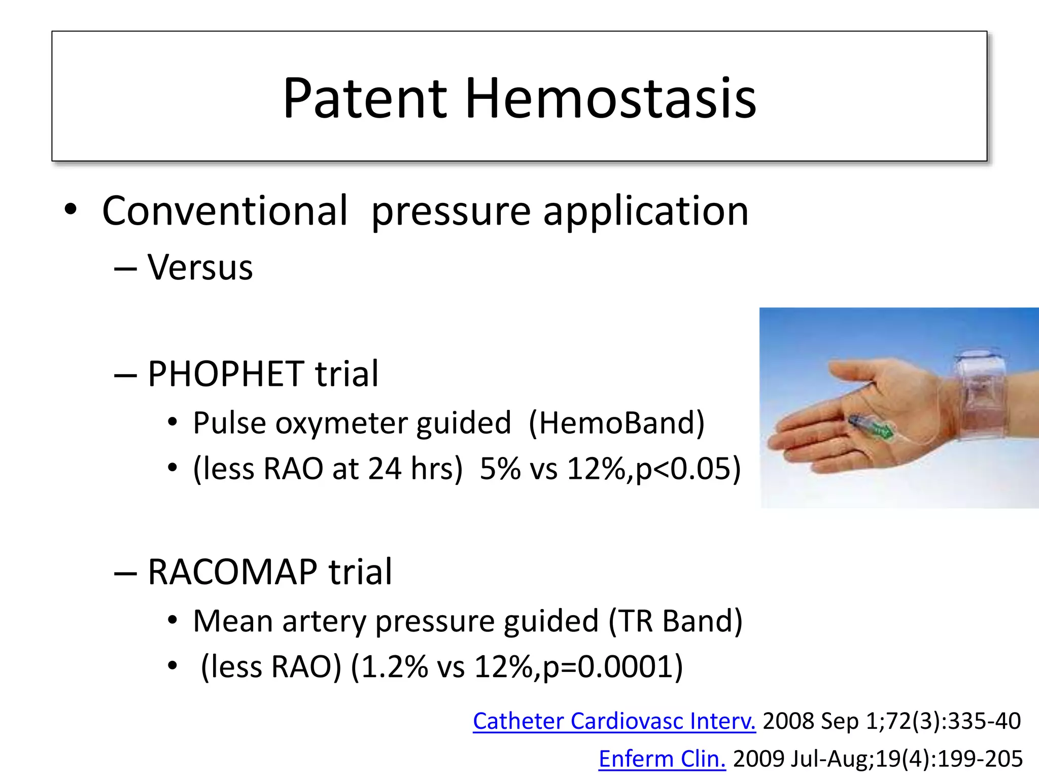 Patent Hemostasis
• Conventional pressure application
– Versus
– PHOPHET trial
• Pulse oxymeter guided (HemoBand)
• (less RAO at 24 hrs) 5% vs 12%,p<0.05)
– RACOMAP trial
• Mean artery pressure guided (TR Band)
• (less RAO) (1.2% vs 12%,p=0.0001)
Catheter Cardiovasc Interv. 2008 Sep 1;72(3):335-40
Enferm Clin. 2009 Jul-Aug;19(4):199-205
 