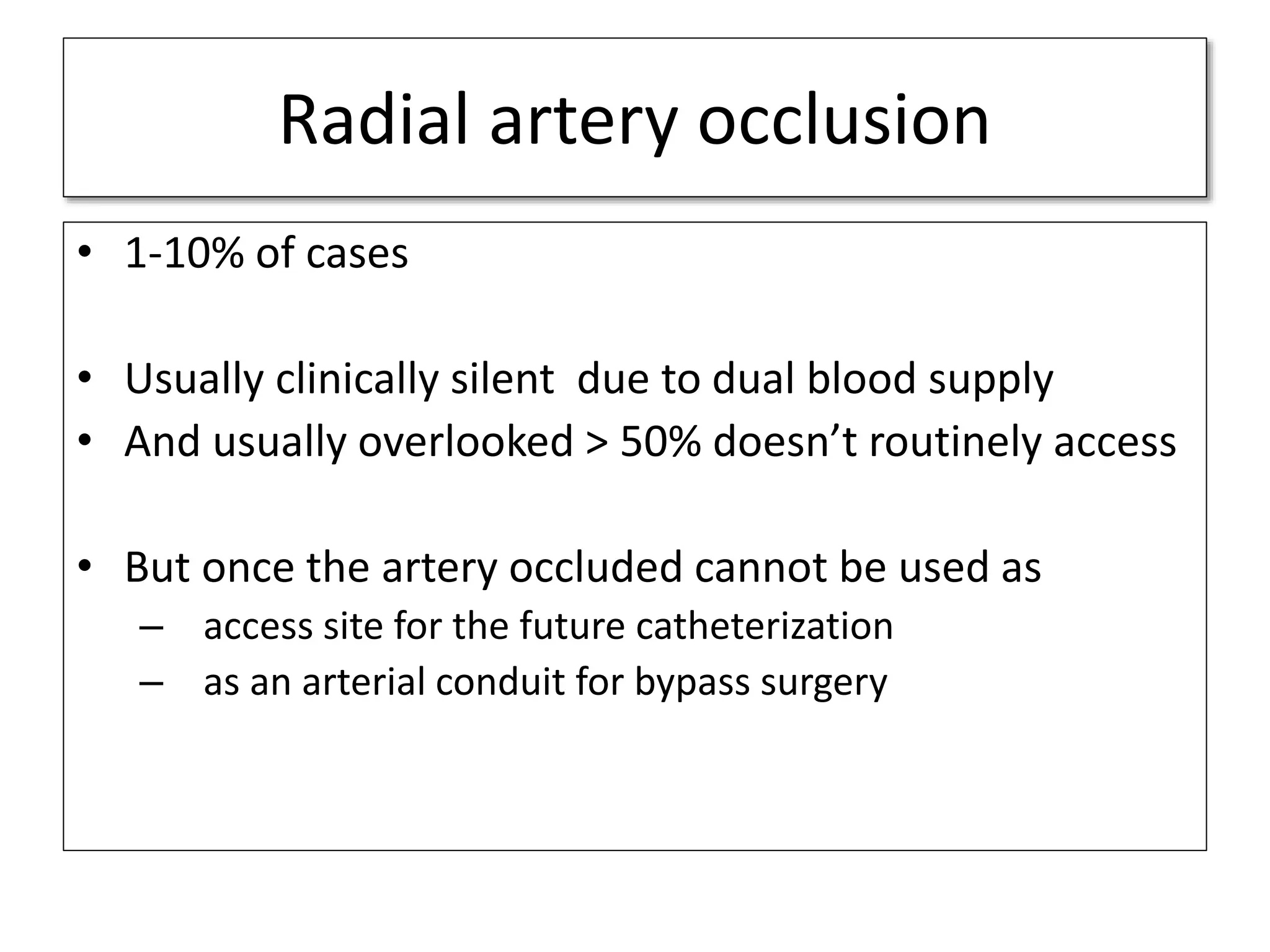Radial artery occlusion
• 1-10% of cases
• Usually clinically silent due to dual blood supply
• And usually overlooked > 50% doesn’t routinely access
• But once the artery occluded cannot be used as
– access site for the future catheterization
– as an arterial conduit for bypass surgery
 