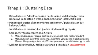 Tahap 1 : Clustering Data 
• Data di cluster / dikelompokkan berdasarkan kedekatan tertentu 
(misalnya kedekatan 2 warna pixel, kedekatan jarak 2 titik, dll) 
• Penentuan cluster akan memunculkan center / pusat cluster dari 
kelompok data 
• Jumlah cluster menentukan jumlah hidden unit yg dipakai 
• Cara menentukan center ada 2, yaitu : 
1. Menentukan center secara acak dari sekelompok data (paling mudah) 
2. Menggunakan algoritma clustering. Algoritma yang paling mudah adalah K-Means. 
Dengan Algoritma ini, JST mampu mencari sendiri center yg terbaik. 
• Melihat cara tersebut, maka jelas tahap 1 ini adalah unsupervised 
 