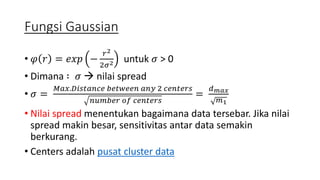 Fungsi Gaussian 
• 휑 푟 = 푒푥푝 − 
푟2 
2휎2 untuk 휎 > 0 
• Dimana ∶ 휎  nilai spread 
• 휎 = 
푀푎푥.퐷푖푠푡푎푛푐푒 푏푒푡푤푒푒푛 푎푛푦 2 푐푒푛푡푒푟푠 
푛푢푚푏푒푟 표푓 푐푒푛푡푒푟푠 
= 
푑푚푎푥 
푚1 
• Nilai spread menentukan bagaimana data tersebar. Jika nilai 
spread makin besar, sensitivitas antar data semakin 
berkurang. 
• Centers adalah pusat cluster data 
 
