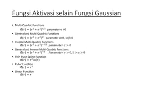 Fungsi Aktivasi selain Fungsi Gaussian 
• Multi-Quadric Functions 
∅ 푟 = (푟2 + 휎2)1/2 parameter  >0 
• Generalized Multi-Quadric Functions 
∅ 푟 = 푟2 + 휎2 훽 parameter >0, 1>>0 
• Inverse Multi-Quadric Functions 
∅ 푟 = 푟2 + 휎2 −1/2 푝푎푟푎푚푒푡푒푟 휎 > 0 
• Generalized Inverse Multi-Quadric Functions 
∅ 푟 = 푟2 + 휎2 −훼 푃푎푟푎푚푒푡푒푟 휎 > 0, 1 > 훼 > 0 
• Thin Plate Spline Function 
∅ 푟 = 푟2 ln 푟 
• Cubic Function 
∅ 푟 = 푟3 
• Linear Function 
∅ 푟 = 푟 
 