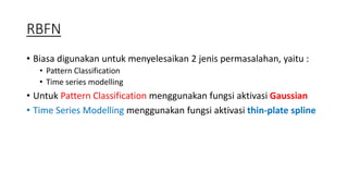 RBFN 
• Biasa digunakan untuk menyelesaikan 2 jenis permasalahan, yaitu : 
• Pattern Classification 
• Time series modelling 
• Untuk Pattern Classification menggunakan fungsi aktivasi Gaussian 
• Time Series Modelling menggunakan fungsi aktivasi thin-plate spline 
 