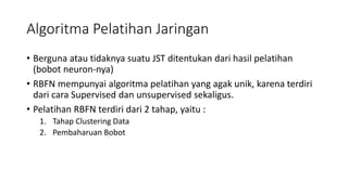 Algoritma Pelatihan Jaringan 
• Berguna atau tidaknya suatu JST ditentukan dari hasil pelatihan 
(bobot neuron-nya) 
• RBFN mempunyai algoritma pelatihan yang agak unik, karena terdiri 
dari cara Supervised dan unsupervised sekaligus. 
• Pelatihan RBFN terdiri dari 2 tahap, yaitu : 
1. Tahap Clustering Data 
2. Pembaharuan Bobot 
 