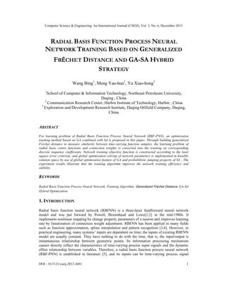 Computer Science & Engineering: An International Journal (CSEIJ), Vol. 3, No. 6, December 2013

RADIAL BASIS FUNCTION PROCESS NEURAL
NETWORK TRAINING BASED ON GENERALIZED
FRÉCHET DISTANCE AND GA-SA HYBRID
STRATEGY
Wang Bing1, Meng Yao-hua2, Yu Xiao-hong3
1

School of Computer & Information Technology, Northeast Petroleum University,
Daqing , China
2
Communication Research Center, Harbin Institute of Technology, Harbin , China
3
Exploration and Development Research Institute, Daqing Oilfield Company, Daqing,
China

ABSTRACT
For learning problem of Radial Basis Function Process Neural Network (RBF-PNN), an optimization
training method based on GA combined with SA is proposed in this paper. Through building generalized
Fréchet distance to measure similarity between time-varying function samples, the learning problem of
radial basis centre functions and connection weights is converted into the training on corresponding
discrete sequence coefficients. Network training objective function is constructed according to the least
square error criterion, and global optimization solving of network parameters is implemented in feasible
solution space by use of global optimization feature of GA and probabilistic jumping property of SA . The
experiment results illustrate that the training algorithm improves the network training efficiency and
stability.

KEYWORDS
Radial Basis Function Process Neural Network, Training Algorithm, Generalized Fréchet Distance, GA-SA
Hybrid Optimization

1. INTRODUCTION
Radial basis function neural network (RBFNN) is a three-layer feedforward neural network
model and was put forward by Powell, Broomhead and Lowe[1,2] in the mid-1980s. It
implements nonlinear mapping by change property parameters of a neuron and improves learning
rate by linearization of connection weight adjustment. RBFNN has been applied in many fields
such as function approximation, spline interpolation and pattern recognition [3,4]. However, in
practical engineering, many systems’ inputs are dependent on time; the inputs of existing RBFNN
model are usually constant. They have nothing to do with the time, that is, the input/output is
instantaneous relationship between geometric points. Its information processing mechanism
cannot directly reflect the characteristics of time-varying process input signals and the dynamic
effect relationship between variables. Therefore, a radial basis function process neural network
(RBF-PNN) is established in literature [5], and its inputs can be time-varying process signal
DOI : 10.5121/cseij.2013.3601

1

 