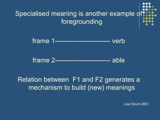 Specialised meaning is another example of
foregrounding
frame 1------------------------- verb
frame 2------------------------- able
Relation between F1 and F2 generates a
mechanism to build (new) meanings
Lee David 2001
 