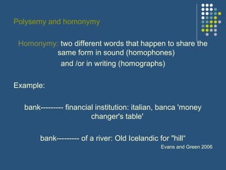 Polysemy and homonymy
Homonymy: two different words that happen to share the
same form in sound (homophones)
and /or in writing (homographs)
Example:
bank--------- financial institution: italian, banca 'money
changer's table'
bank--------- of a river: Old Icelandic for "hill“
Evans and Green 2006
 