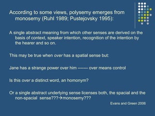 According to some views, polysemy emerges from
monosemy (Ruhl 1989; Pustejovsky 1995):
A single abstract meaning from which other senses are derived on the
basis of context, speaker intention, recognition of the intention by
the hearer and so on.
This may be true when over has a spatial sense but:
Jane has a strange power over him ------- over means control
Is this over a distinct word, an homonym?
Or a single abstract underlying sense licenses both, the spacial and the
non-spacial sense???monosemy???
Evans and Green 2006
 
