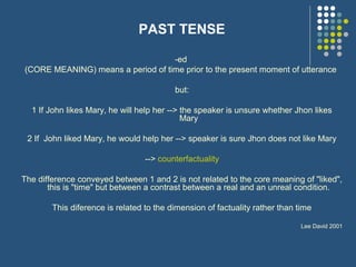 PAST TENSE
-ed
(CORE MEANING) means a period of time prior to the present moment of utterance
but:
1 If John likes Mary, he will help her --> the speaker is unsure whether Jhon likes
Mary
2 If John liked Mary, he would help her --> speaker is sure Jhon does not like Mary
--> counterfactuality
The difference conveyed between 1 and 2 is not related to the core meaning of "liked",
this is "time" but between a contrast between a real and an unreal condition.
This diference is related to the dimension of factuality rather than time
Lee David 2001
 